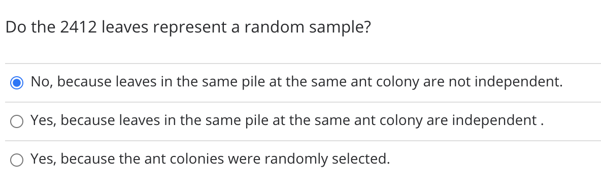 Do the 2412 leaves represent a random sample?
No, because leaves in the same pile at the same ant colony are not independent.
Yes, because leaves in the same pile at the same ant colony are independent.
Yes, because the ant colonies were randomly selected.
