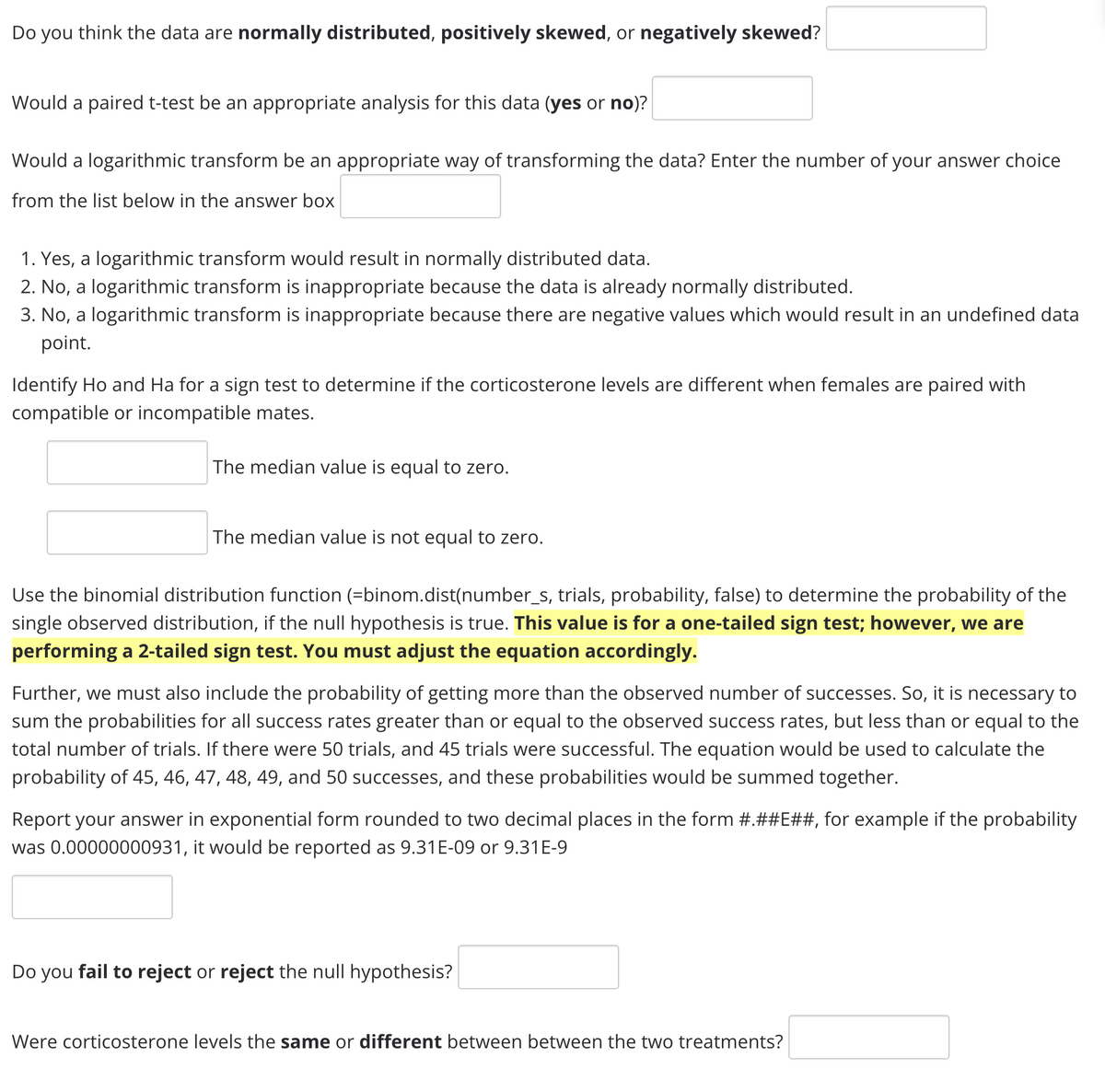 Do you think the data are normally distributed, positively skewed, or negatively skewed?
Would a paired t-test be an appropriate analysis for this data (yes or no)?
Would a logarithmic transform be an appropriate way of transforming the data? Enter the number of your answer choice
from the list below in the answer box
1. Yes, a logarithmic transform would result in normally distributed data.
2. No, a logarithmic transform is inappropriate because the data is already normally distributed.
3. No, a logarithmic transform is inappropriate because there are negative values which would result in an undefined data
point.
Identify Ho and Ha for a sign test to determine if the corticosterone levels are different when females are paired with
compatible or incompatible mates.
The median value is equal to zero.
The median value is not equal to zero.
Use the binomial distribution function (=binom.dist(number_s, trials, probability, false) to determine the probability of the
single observed distribution, if the null hypothesis is true. This value is for a one-tailed sign test; however, we are
performing a 2-tailed sign test. You must adjust the equation accordingly.
Further, we must also include the probability of getting more than the observed number of successes. So, it is necessary to
sum the probabilities for all success rates greater than or equal to the observed success rates, but less than or equal to the
total number of trials. If there were 50 trials, and 45 trials were successful. The equation would be used to calculate the
probability of 45, 46, 47, 48, 49, and 50 successes, and these probabilities would be summed together.
Report your answer in exponential form rounded to two decimal places in the form #.##E##, for example if the probability
was 0.00000000931, it would be reported as 9.31E-09 or 9.31E-9
Do you fail to reject or reject the null hypothesis?
Were corticosterone levels the same or different between between the two treatments?
