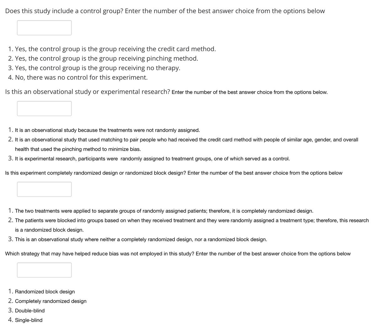 Does this study include a control group? Enter the number of the best answer choice from the options below
1. Yes, the control group is the group receiving the credit card method.
2. Yes, the control group is the group receiving pinching method.
3. Yes, the control group is the group receiving no therapy.
4. No, there was no control for this experiment.
this an observational study or experimental research? Enter the number of the best answer choice from the options below.
1. It is an observational study because the treatments were not randomly assigned.
2. It is an observational study that used matching to pair people who had received the credit card method with people of similar age, gender, and overall
health that used the pinching method to minimize bias.
3. It is experimental research, participants were randomly assigned to treatment groups, one of which served as a control.
Is this experiment completely randomized design
randomized block design? Enter the number of the best answer choice from the options below
1. The two treatments were applied to separate groups of randomly assigned patients; therefore, it is completely randomized design.
2. The patients were blocked into groups based on when they received treatment and they were randomly assigned a treatment type; therefore, this research
is a randomized block design.
3. This is an observational study where neither a completely randomized design, nor a randomized block design.
Which strategy that may have helped reduce bias was not employed in this study? Enter the number of the best answer choice from the options below
1. Randomized block design
2. Completely randomized design
3. Double-blind
4. Single-blind
