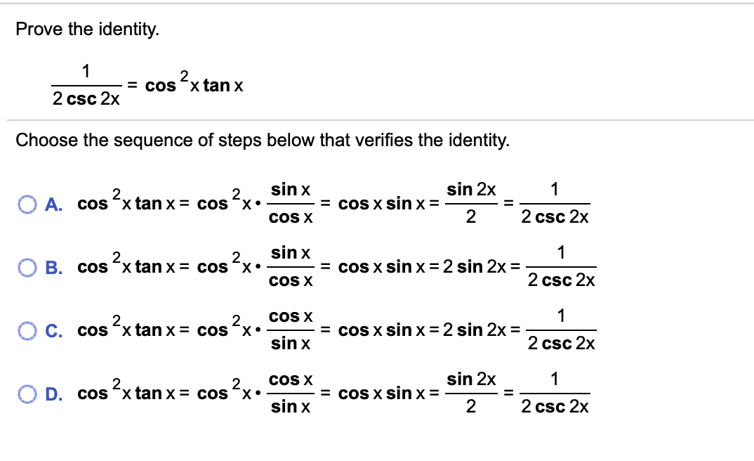 Prove the identity.
1
2
= cos xtan x
2 csc 2x
Choose the sequence of steps below that verifies the identity.
sin x
sin 2x
1
2.
A. cos x tan x = cos x•
= coS X sin x=
2
cOS X
2 csc 2x
sin x
O B. cos <x tan x = cos x•
1
= cos x sin x =2 sin 2x =
2.
COS X
2 csc 2x
1
= cos x sin x =2 sin 2x =
COS X
O C. cosʻx tan x = cos x•
sin x
2 csc 2x
cOS X
sin 2x
1
2.
D. cos xtan x = cos x•
= coS X sin x =
2
sin x
2 csc 2x
