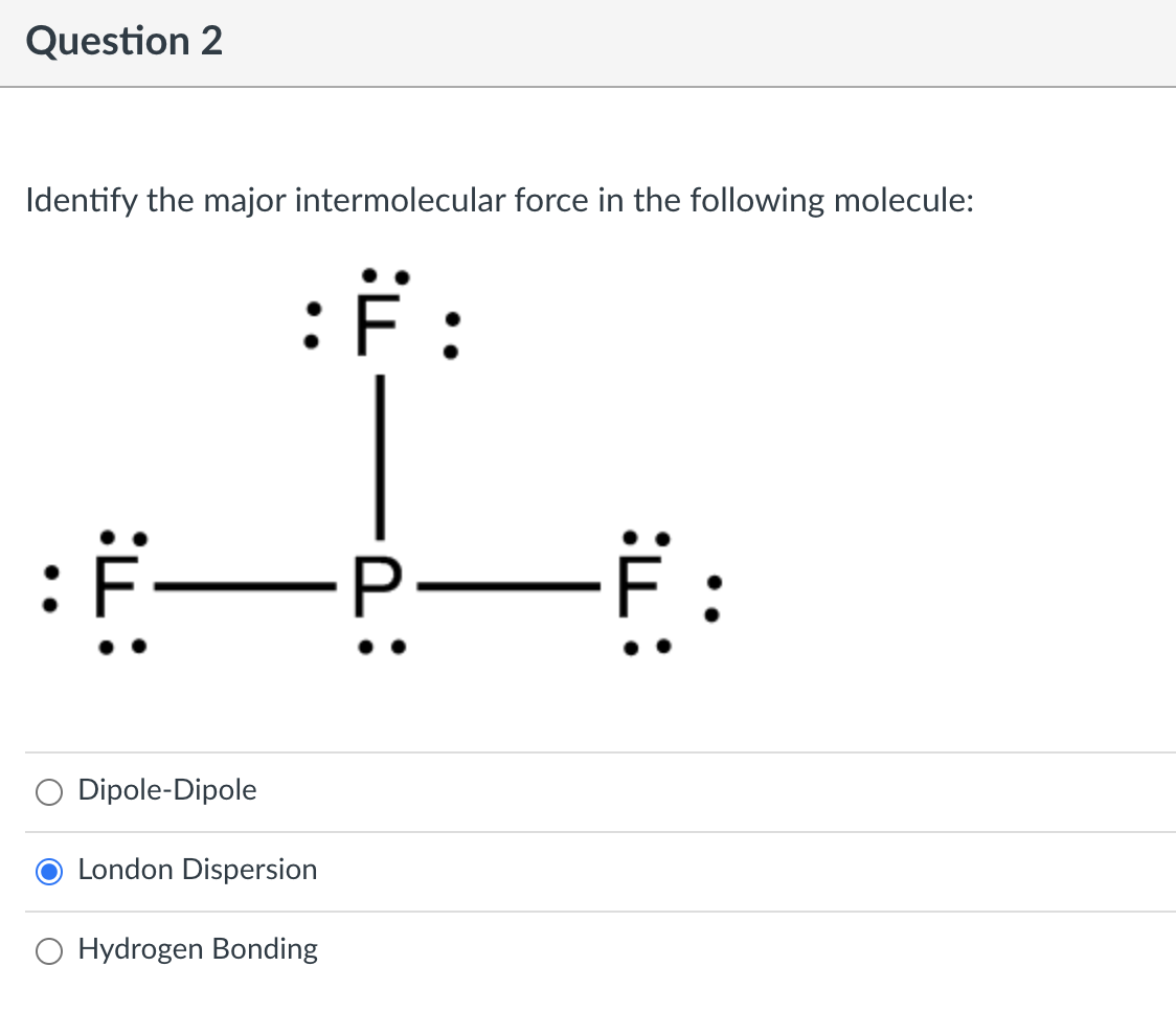 Question 2
Identify the major intermolecular force in the following molecule:
:F:
PFF
Dipole-Dipole
London Dispersion
O Hydrogen Bonding
