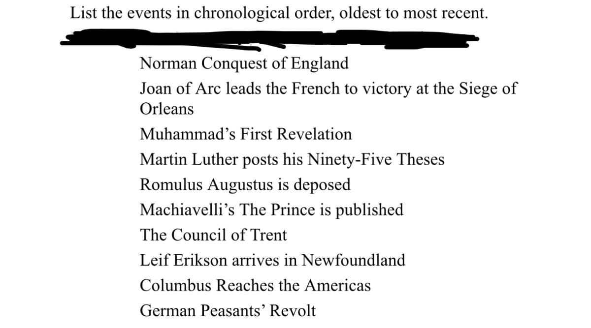 List the events in chronological order, oldest to most recent.
Norman Conquest of England
Joan of Arc leads the French to victory at the Siege of
Orleans
Muhammad's First Revelation
Martin Luther posts his Ninety-Five Theses
Romulus Augustus is deposed
Machiavelli's The Prince is published
The Council of Trent
Leif Erikson arrives in Newfoundland
Columbus Reaches the Americas
German Peasants' Revolt