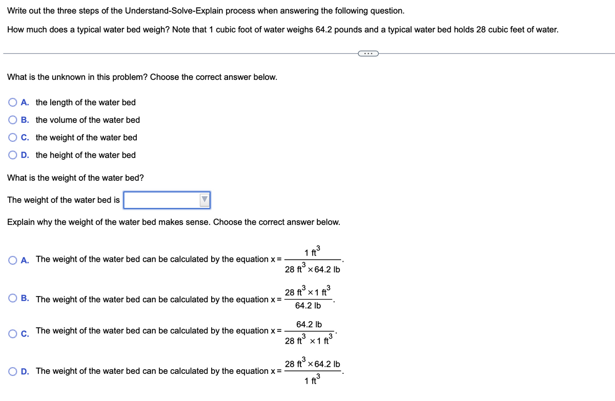 Write out the three steps of the Understand-Solve-Explain process when answering the following question.
How much does a typical water bed weigh? Note that 1 cubic foot of water weighs 64.2 pounds and a typical water bed holds 28 cubic feet of water.
What is the unknown in this problem? Choose the correct answer below.
A. the length of the water bed
B. the volume of the water bed
C. the weight of the water bed
D. the height of the water bed
What is the weight of the water bed?
The weight of the water bed is
Explain why the weight of the water bed makes sense. Choose the correct answer below.
O A. The weight of the water bed can be calculated by the equation x =
B. The weight of the water bed can be calculated by the equation x =
O C.
The weight of the water bed can be calculated by the equation x =
D. The weight of the water bed can be calculated by the equation x =
3
1 ft
28 ft³ x 64.2 lb
28 ft³ x 1 ft³
3
3
64.2 lb
64.2 lb
28 ft³ x 1 ft³
28 ft³ x 64.2 lb
3
1 ft