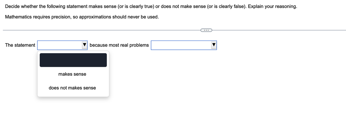 Decide whether the following statement makes sense (or is clearly true) or does not make sense (or is clearly false). Explain your reasoning.
Mathematics requires precision, so approximations should never be used.
The statement
makes sense
because most real problems
does not makes sense