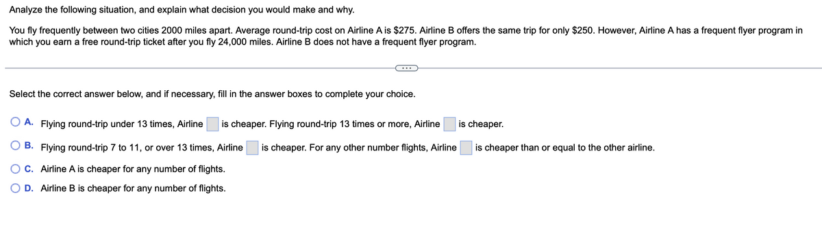 Analyze the following situation, and explain what decision you would make and why.
You fly frequently between two cities 2000 miles apart. Average round-trip cost on Airline A is $275. Airline B offers the same trip for only $250. However, Airline A has a frequent flyer program in
which you earn a free round-trip ticket after you fly 24,000 miles. Airline B does not have a frequent flyer program.
Select the correct answer below, and if necessary, fill in the answer boxes to complete your choice.
O A. Flying round-trip under 13 times, Airline is cheaper. Flying round-trip 13 times or more, Airline
B. Flying round-trip 7 to 11, or over 13 times, Airline is cheaper. For any other number flights, Airline
OC. Airline A is cheaper for any number of flights.
D. Airline B is cheaper for any number of flights.
is cheaper.
is cheaper than or equal to the other airline.