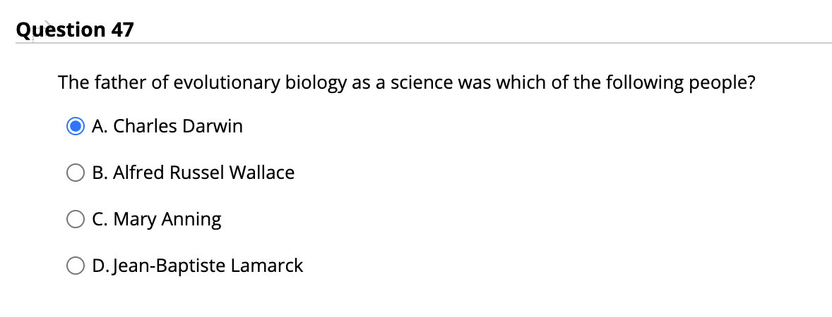 Question 47
The father of evolutionary biology as a science was which of the following people?
O A. Charles Darwin
B. Alfred Russel Wallace
O C. Mary Anning
D. Jean-Baptiste Lamarck
