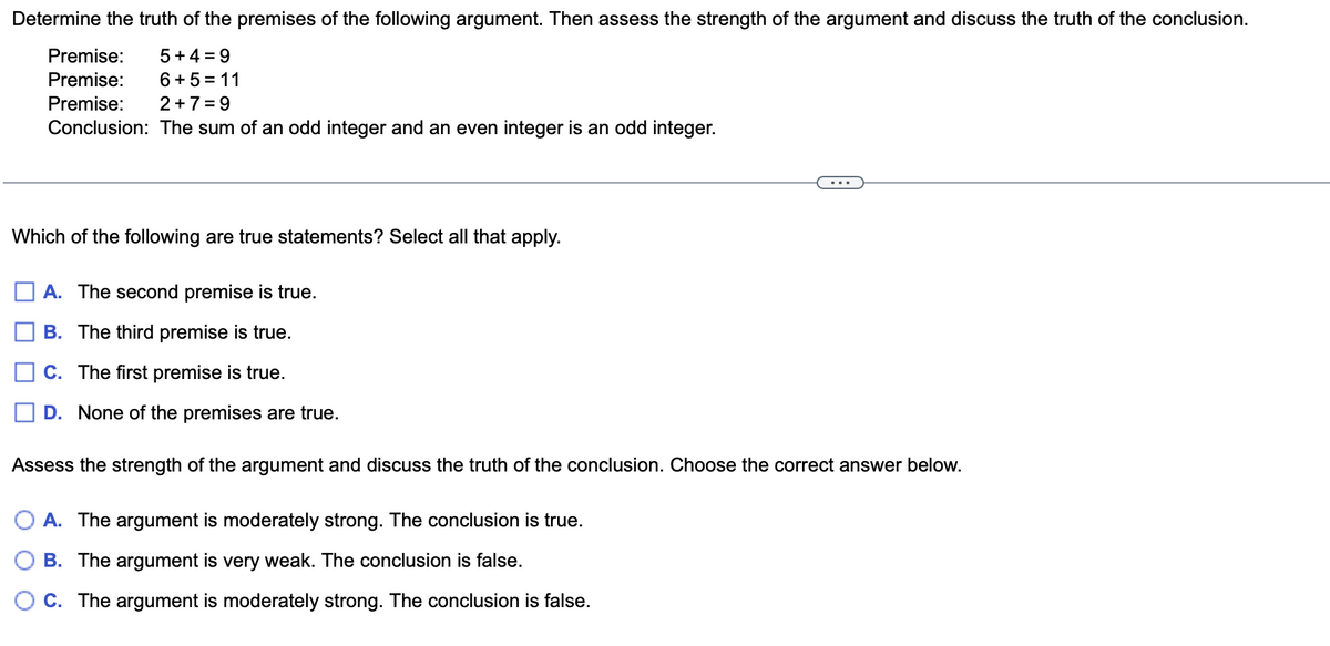 Determine the truth of the premises of the following argument. Then assess the strength of the argument and discuss the truth of the conclusion.
Premise: 5+4= 9
Premise: 6+5=11
Premise: 2+7=9
Conclusion: The sum of an odd integer and an even integer is an odd integer.
Which of the following are true statements? Select all that apply.
A. The second premise is true.
B. The third premise is true.
C. The first premise is true.
D. None of the premises are true.
Assess the strength of the argument and discuss the truth of the conclusion. Choose the correct answer below.
A. The argument is moderately strong. The conclusion is true.
B. The argument is very weak. The conclusion is false.
C. The argument is moderately strong. The conclusion is false.