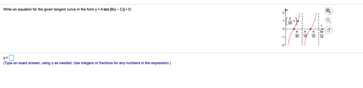 Write an equation for the given tangent curve in the form y = A tan [B(x - C)] + D.
Ay
2-
1-
1
20
X
0-
2n
-1-
30
15
10
15
y =
(Type an exact answer, using n as needed. Use integers or fractions for any numbers in the expression.)
