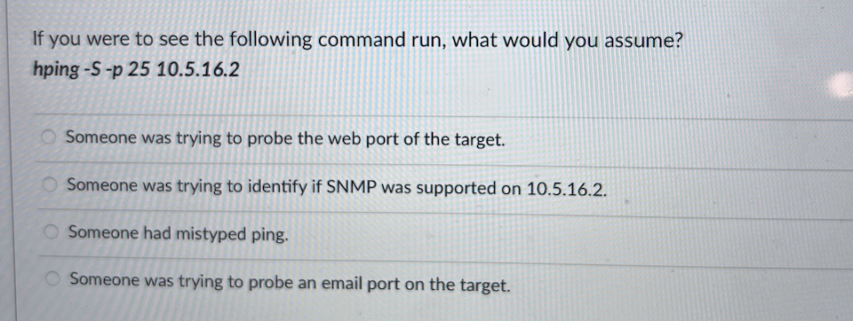 If you were to see the following command run, what would you assume?
hping -S-p 25 10.5.16.2
Someone was trying to probe the web port of the target.
Someone was trying to identify if SNMP was supported on 10.5.16.2.
O Someone had mistyped ping.
O Someone was trying to probe an email port on the target.
