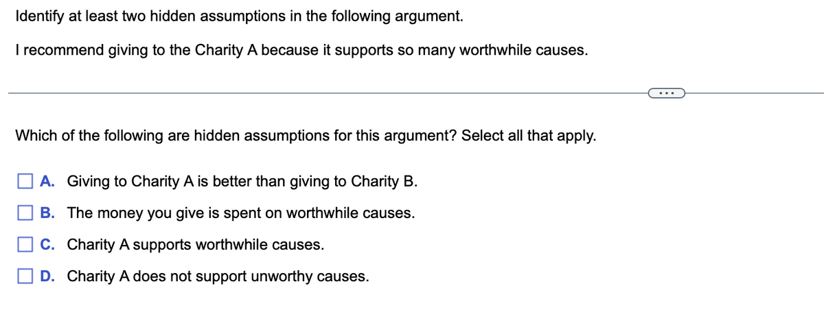 Identify at least two hidden assumptions in the following argument.
I recommend giving to the Charity A because it supports so many worthwhile causes.
Which of the following are hidden assumptions for this argument? Select all that apply.
A. Giving to Charity A is better than giving to Charity B.
B. The money you give is spent on worthwhile causes.
C. Charity A supports worthwhile causes.
D. Charity A does not support unworthy causes.