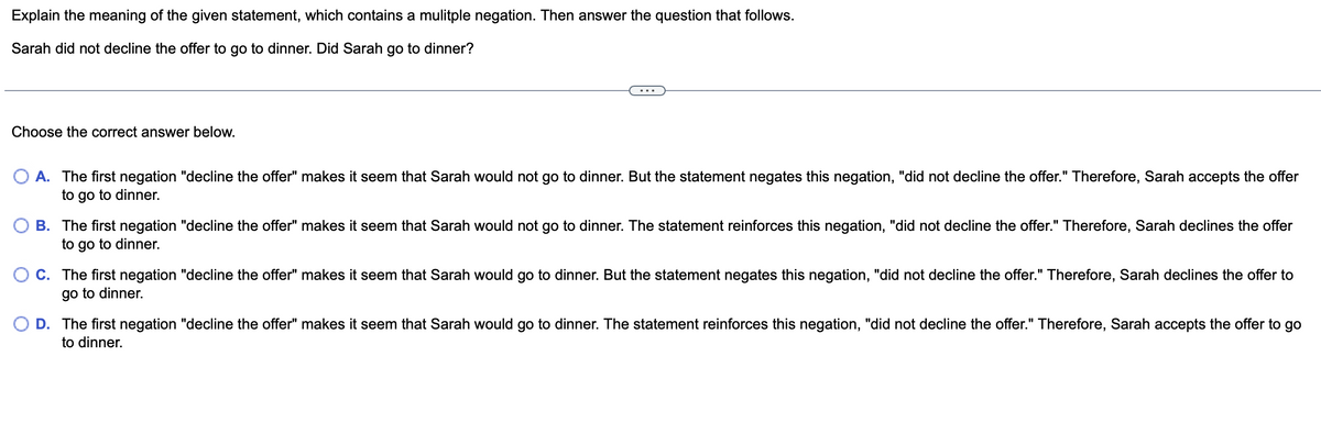 Explain the meaning of the given statement, which contains a mulitple negation. Then answer the question that follows.
Sarah did not decline the offer to go to dinner. Did Sarah go to dinner?
Choose the correct answer below.
A. The first negation "decline the offer" makes it seem that Sarah would not go to dinner. But the statement negates this negation, "did not decline the offer." Therefore, Sarah accepts the offer
to go to dinner.
B. The first negation "decline the offer" makes it seem that Sarah would not go to dinner. The statement reinforces this negation, "did not decline the offer." Therefore, Sarah declines the offer
to go to dinner.
C. The first negation "decline the offer" makes it seem that Sarah would go to dinner. But the statement negates this negation, "did not decline the offer." Therefore, Sarah declines the offer to
go to dinner.
O D. The first negation "decline the offer" makes it seem that Sarah would go to dinner. The statement reinforces this negation, "did not decline the offer." Therefore, Sarah accepts the offer to go
to dinner.