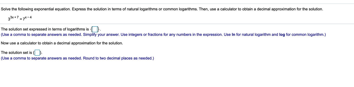 Solve the following exponential equation. Express the solution in terms of natural logarithms or common logarithms. Then, use a calculator to obtain a decimal approximation for the solution.
33x +7 = 7x- 4
The solution set expressed in terms of logarithms is { }.
(Use a comma to separate answers as needed. Simplify your answer. Use integers or fractions for any numbers in the expression. Use In for natural logarithm and log for common logarithm.)
Now use a calculator to obtain a decimal approximation for the solution.
The solution set is
(Use a comma to separate answers as needed. Round to two decimal places as needed.)
