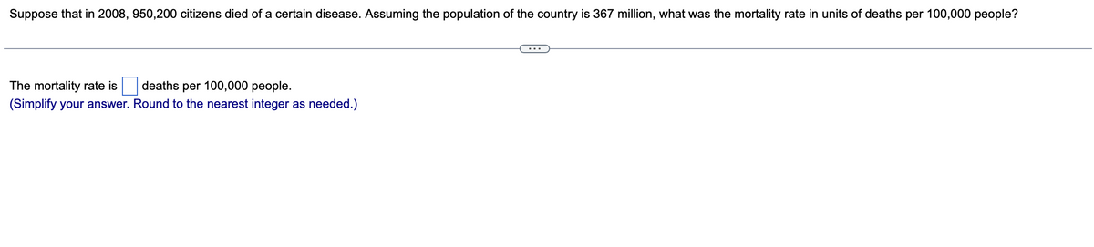 Suppose that in 2008, 950,200 citizens died of a certain disease. Assuming the population of the country is 367 million, what was the mortality rate in units of deaths per 100,000 people?
The mortality rate is
deaths per 100,000 people.
(Simplify your answer. Round to the nearest integer as needed.)