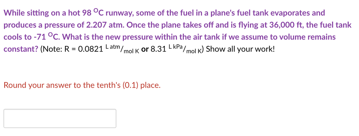 While sitting on a hot 98 °C runway, some of the fuel in a plane's fuel tank evaporates and
produces a pressure of 2.207 atm. Once the plane takes off and is flying at 36,000 ft, the fuel tank
cools to -71 °C. What is the new pressure within the air tank if we assume to volume remains
constant? (Note: R = 0.0821 Latm/.
(mol K or 8.31 L KPa/mol K) Show all your work!
Round your answer to the tenth's (0.1) place.

