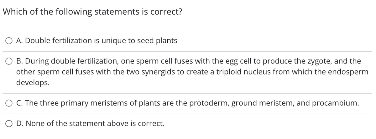 Which of the following statements is correct?
A. Double fertilization is unique to seed plants
B. During double fertilization, one sperm cell fuses with the egg cell to produce the zygote, and the
other sperm cell fuses with the two synergids to create a triploid nucleus from which the endosperm
develops.
C. The three primary meristems of plants are the protoderm, ground meristem, and procambium.
O D. None of the statement above is correct.
