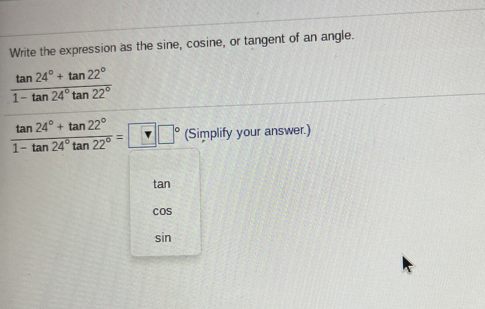 Write the expression as the sine, cosine, or tangent of an angle.
tan 24° + tan 22°
1- tan 24° tan 22°
tan 24° + tan 22°
(Simplify your answer.)
%3D
1- tan 24° tan 22°
tan
Cos
sin
