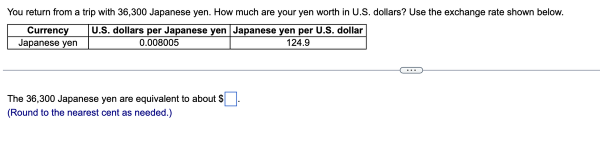 You return from a trip with 36,300 Japanese yen. How much are your yen worth in U.S. dollars? Use the exchange rate shown below.
U.S. dollars per Japanese yen Japanese yen per U.S. dollar
0.008005
124.9
Currency
Japanese yen
The 36,300 Japanese yen are equivalent to about $
(Round to the nearest cent as needed.)