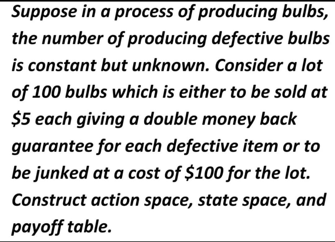 Suppose in a process of producing bulbs,
the number of producing defective bulbs
is constant but unknown. Consider a lot
of 100 bulbs which is either to be sold at
$5 each giving a double money back
guarantee for each defective item or to
be junked at a cost of $100 for the lot.
Construct action space, state space, and
payoff table.
