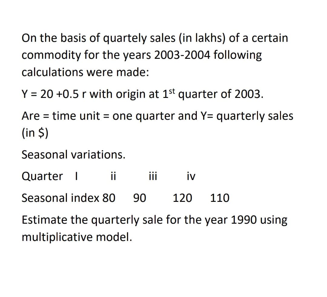 On the basis of quartely sales (in lakhs) of a certain
commodity for the years 2003-2004 following
calculations were made:
Y = 20 +0.5 r with origin at 1st quarter of 2003.
%3D
Are = time unit = one quarter and Y= quarterly sales
(in $)
Seasonal variations.
Quarter I
ii
iii
iv
Seasonal index 80
90
120
110
Estimate the quarterly sale for the year 1990 using
multiplicative model.
