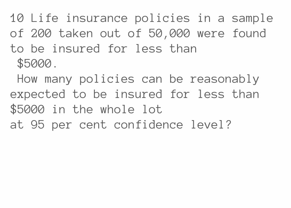 10 Life insurance policies in a sample
of 200 taken out of 50,000 were found
to be insured for less than
$5000.
How many policies can be reasonably
expected to be insured for less than
$5000 in the whole lot
at 95 per cent confidence level?
