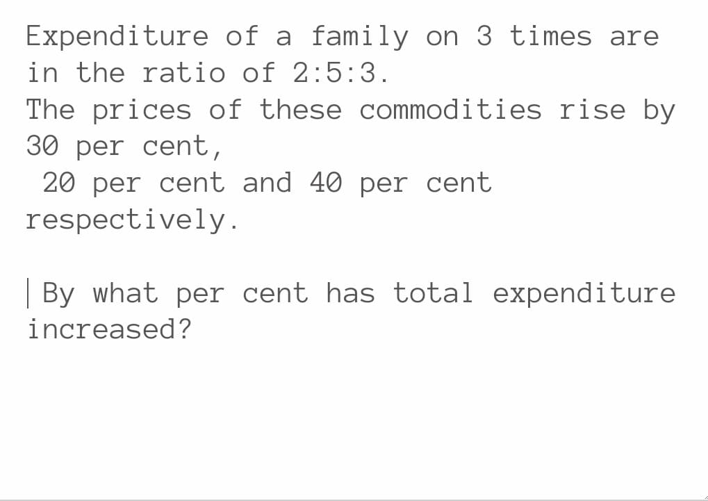 Expenditure of a family on 3 times are
in the ratio of 2:5:3.
The prices of these commodities rise by
30 per cent,
20 per cent and 40 per cent
respectively.
By what per cent has total expenditure
increased?
