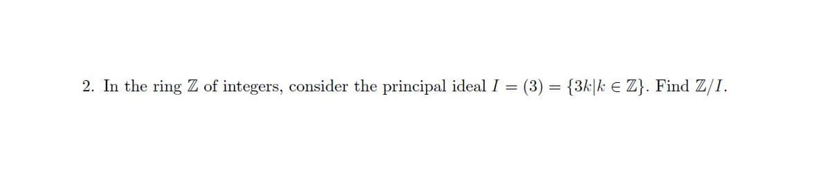 2. In the ring Z of integers, consider the principal ideal I
(3) = {3k|k E Z}. Find Z/I.
