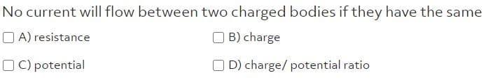 No current will flow between two charged bodies if they have the same
O A) resistance
O B) charge
O C) potential
O D) charge/ potential ratio
