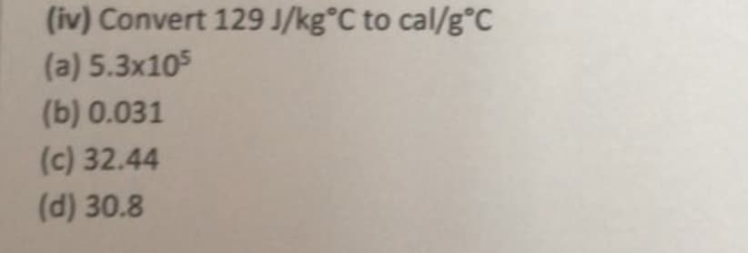 (iv) Convert 129 J/kg°C to cal/g°c
(a) 5.3x105
(b) 0.031
(c) 32.44
(d) 30.8
