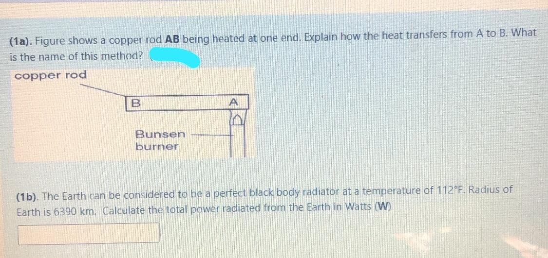 (1a). Figure shows a copper rod AB being heated at one end. Explain how the heat transfers from A to B. What
is the name of this method?
copper rod
B
Bunsen
burner
(1b). The Earth can be considered to be a perfect black body radiator at a temperature of 112 F. Radius of
Earth is 6390 km. Calculate the total power radiated from the Earth in Watts (W)
