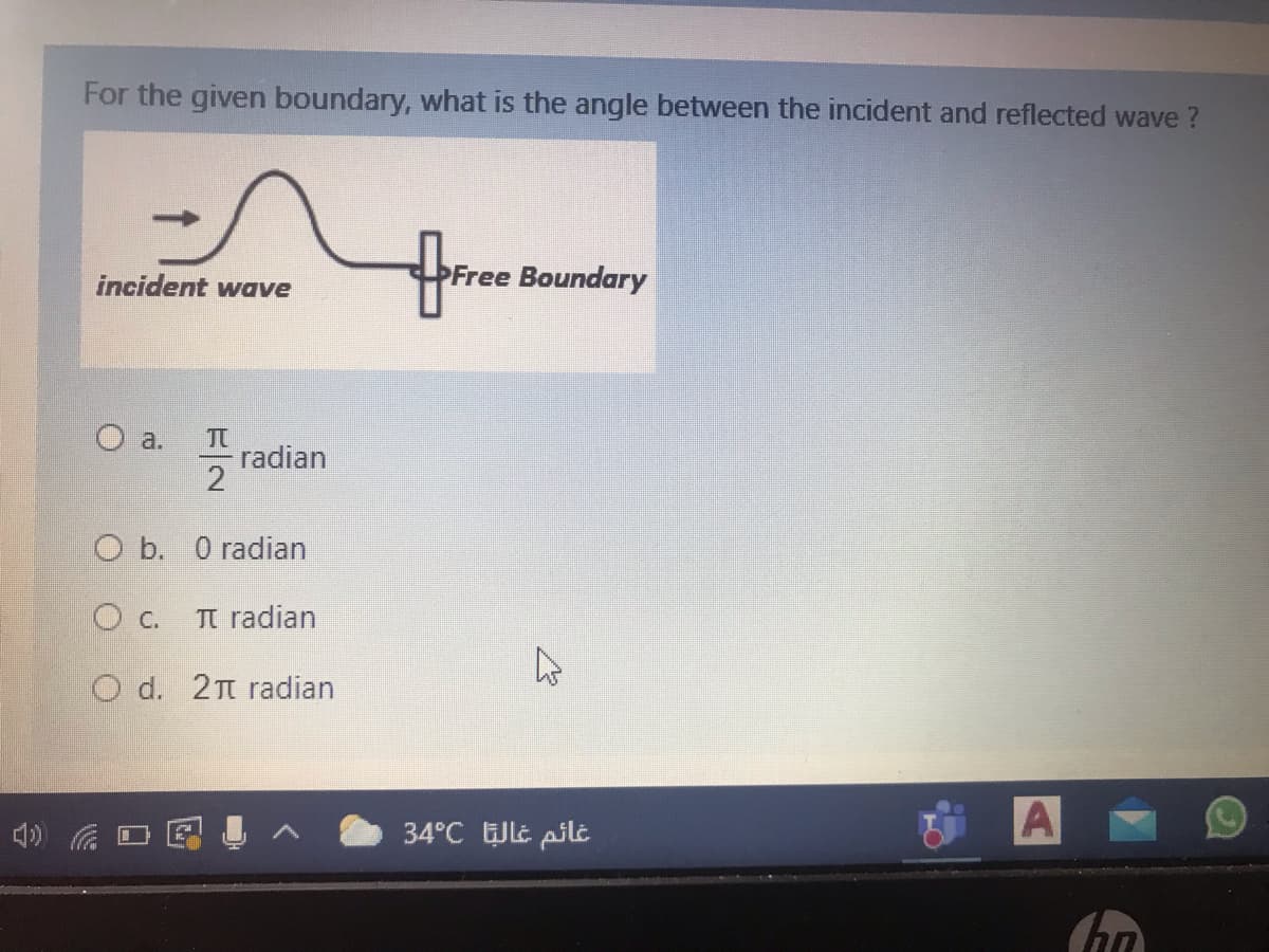 For the given boundary, what is the angle between the incident and reflected wave ?
incident wave
Free Boundary
O a.
radian
2
O b. 0 radian
C.
TI radian
O d. 2t radian
34°C t pilt
