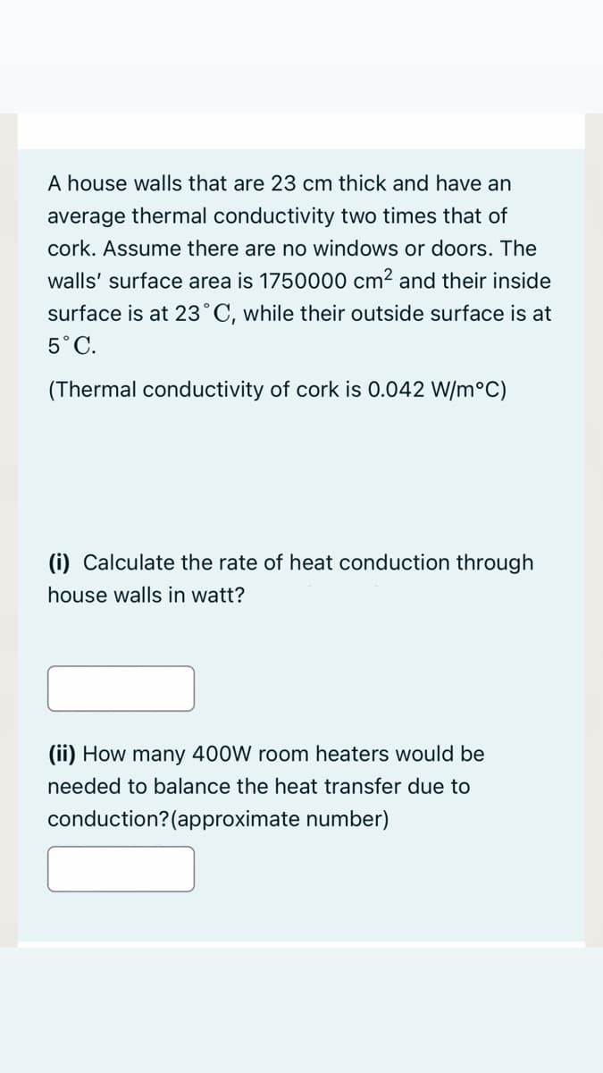 A house walls that are 23 cm thick and have an
average thermal conductivity two times that of
cork. Assume there are no windows or doors. The
walls' surface area is 1750000 cm² and their inside
surface is at 23°C, while their outside surface is at
5°C.
(Thermal conductivity of cork is 0.042 W/m°C)
(i) Calculate the rate of heat conduction through
house walls in watt?
(ii) How many 400W room heaters would be
needed to balance the heat transfer due to
conduction?(approximate number)
