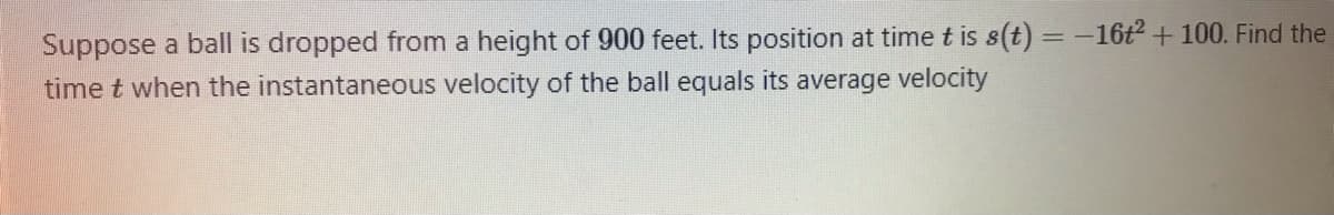 Suppose a ball is dropped from a height of 900 feet. Its position at time t is s(t) = -16t2 + 100. Find the
time t when the instantaneous velocity of the ball equals its average velocity
