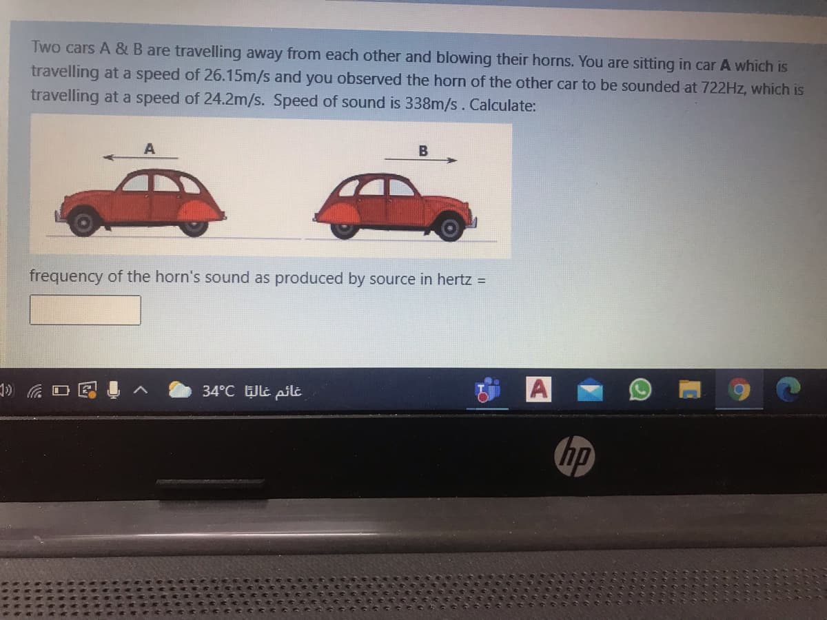 Two cars A & B are travelling away from each other and blowing their horns. You are sitting in car A which is
travelling at a speed of 26.15m/s and you observed the horn of the other car to be sounded at 722Hz, which is
travelling at a speed of 24.2m/s. Speed of sound is 338m/s. Calculate:
B
frequency of the horn's sound as produced by source in hertz =
A
34°C lt pil
hp
