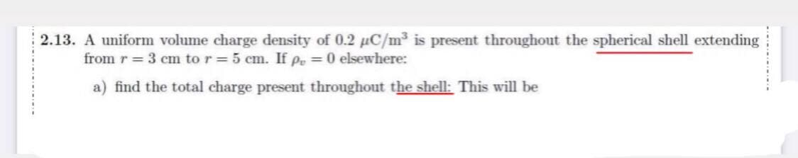 2.13. A uniform volume charge density of 0.2 µC/m³ is present throughout the spherical shell extending
from r = 3 cm to r = 5 cm. If pe =0 elsewhere:
a) find the total charge present throughout the shell: This will be
