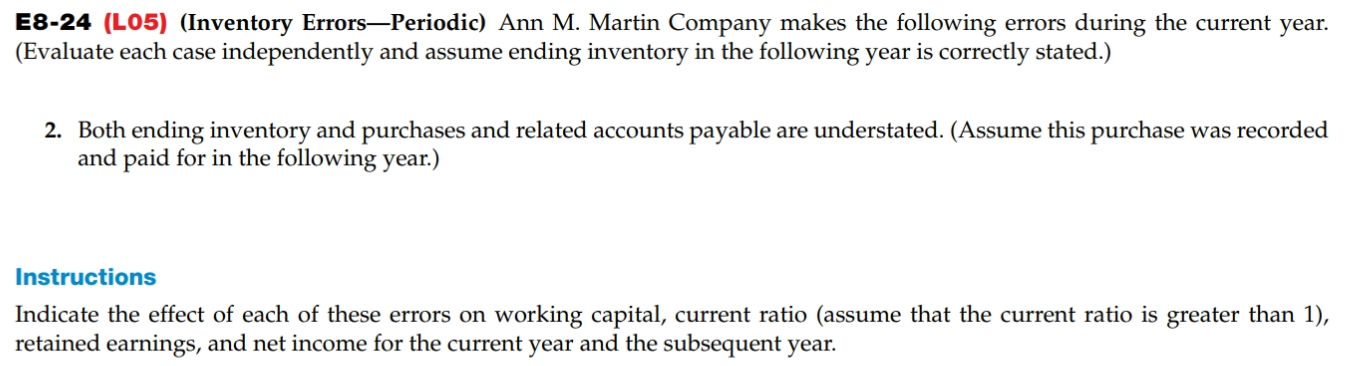 E8-24 (L05) (Inventory Errors-Periodic) Ann M. Martin Company makes the following errors during the current year.
(Evaluate each case independently and assume ending inventory in the following year is correctly stated.)
2. Both ending inventory and purchases and related accounts payable are understated. (Assume this purchase was recorded
and paid for in the following year.)
Instructions
Indicate the effect of each of these errors on working capital, current ratio (assume that the current ratio is greater than 1),
retained earnings, and net income for the current year and the subsequent year.

