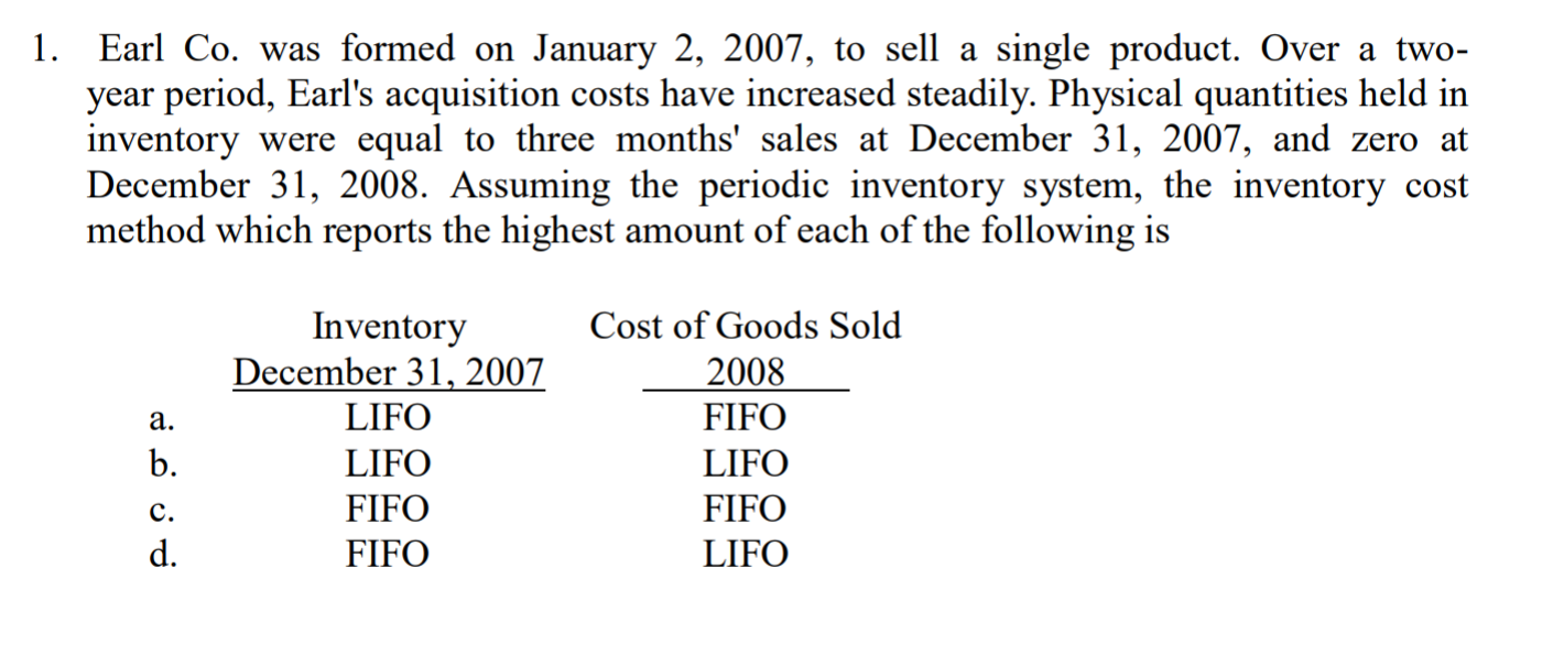1. Earl Co. was formed on January 2, 2007, to sell a single product. Over a two-
year period, Earl's acquisition costs have increased steadily. Physical quantities held in
inventory were equal to three months' sales at December 31, 2007, and zero at
December 31, 2008. Assuming the periodic inventory system, the inventory cost
method which reports the highest amount of each of the following is
Inventory
December 31, 2007
LIFO
LIFO
FIFO
FIFO
Cost of Goods Sold
2008
FIFO
LIFO
FIFO
LIFO
