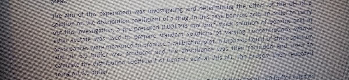 "seaas
The aim of this experiment was investigating and determining the effect of the pH of a
solution on the distribution coefficient of a drug, in this case benzoic acid. In order to carry
out this investigation, a pre-prepared 0.001998 mol dm stock solution of benzoic acid in
ethyl acetate was used to prepare standard solutions of varying concentrations whose
absorbances were measured to produce a calibration plot. A biphasic liquid of stock solution
and pH 6.0 buffer was produced and the absorbance was then recorded and used to
calculate the distribution coefficient of benzoic acid at this pH. The orocess then repeated,
using pH 7.0 buffer.
nt 70 buffer sotution
