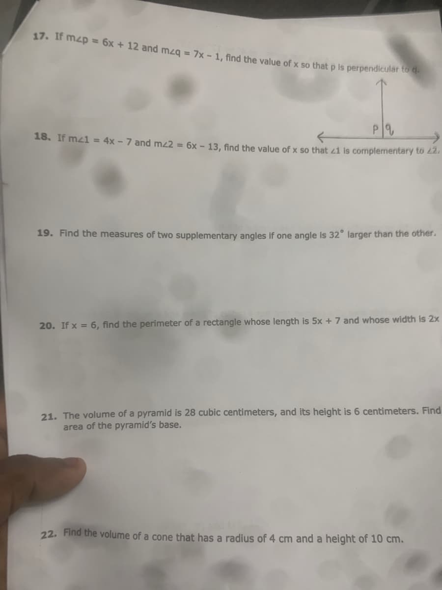 17. If mzp = 6x + 12 and mzg = 7x - 1. find the value of x so that p is perpendicular to d
18. If mz1 = 4x - 7 and mz2 = 6x –- 13, find the value of x so that 41 is complementary to 2
19. Find the measures of two supplementary angles if one angle is 32° larger than the other.
20. If x = 6, find the perimeter of a rectangle whose length is 5x + 7 and whose width is 2x
21. The volume of a pyramid is 28 cubic centimeters, and its height is 6 centimeters. Find
area of the pyramid's base.
22. Find the volume of a cone that has a radius of 4 cm and a height of 10 cm.
