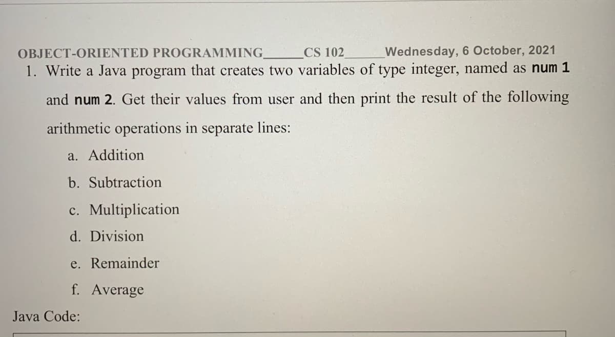 OBJECT-ORIENTED PROGRAMMING.
CS 102
Wednesday, 6 October, 2021
1. Write a Java program that creates two variables of type integer, named as num 1
and num 2. Get their values from user and then print the result of the following
arithmetic operations in separate lines:
a. Addition
b. Subtraction
c. Multiplication
d. Division
e. Remainder
f. Average
Java Code:
