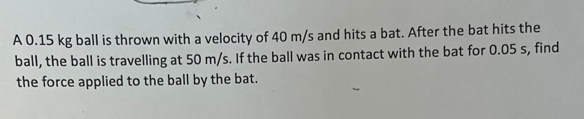 A 0.15 kg ball is thrown with a velocity of 40 m/s and hits a bat. After the bat hits the
ball, the ball is travelling at 50 m/s. If the ball was in contact with the bat for 0.05 s, find
the force applied to the ball by the bat.
