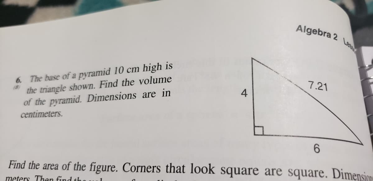 Algebra 2
Lest
6. The base of a pyramid 10 cm high is
the triangle shown. Find the volume
of the pyramid. Dimensions are in
centimeters.
7.21
4
(8)
Find the area of the figure. Corners that look square are square. Dimensione
meters Then find th
