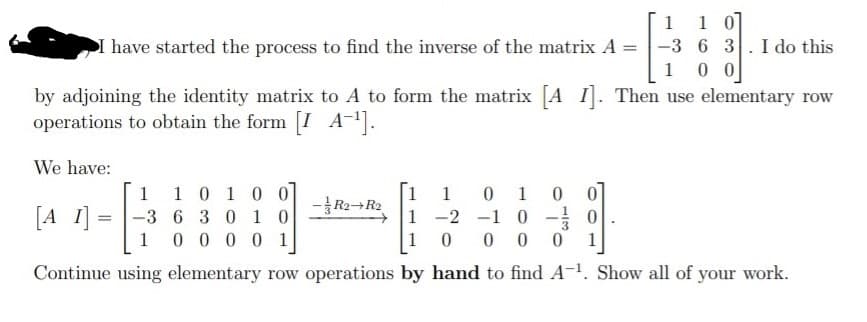 1 0]
-3 6 3.I do this
0 0
1 1
I have started the process to find the inverse of the matrix A =
1
by adjoining the identity matrix to A to form the matrix A I. Then use elementary row
operations to obtain the form [I A-.
We have:
1 1
-3 6 3 0 1 032 1 -2 -1 0 - 0
10 0 0 0
1 1 0 10 0
0 1
0 0
-R2+R2
[A I]
1 0 0 0 0 1
1
Continue using elementary row operations by hand to find A. Show all of your work.
