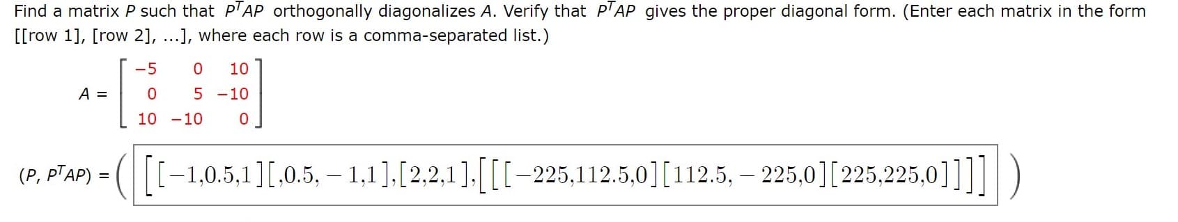 Find a matrix P such that P'AP orthogonally diagonalizes A. Verify that P'AP gives the proper diagonal form. (Enter each matrix in the form
[[row 1], [row 2], ...], where each row is a comma-separated list.)
-5
10
A =
5 -10
10 -10
