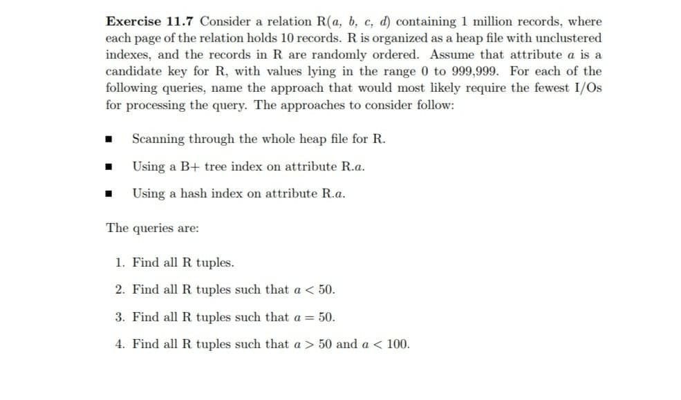 Exercise 11.7 Consider a relation R(a, b, c, d) containing 1 million records, where
each page of the relation holds 10 records. R is organized as a heap file with unclustered
indexes, and the records in R are randomly ordered. Assume that attribute a is a
candidate key for R, with values lying in the range 0 to 999,999. For each of the
following queries, name the approach that would most likely require the fewest I/Os
for processing the query. The approaches to consider follow:
Scanning through the whole heap file for R.
Using a B+ tree index on attribute R.a.
Using a hash index on attribute R.a.
The queries are:
1. Find all R tuples.
2. Find all R tuples such that a < 50.
3. Find all R tuples such that a = 50.
4. Find all R tuples such that a > 50 and a < 100.

