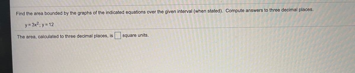 Find the area bounded by the graphs of the indicated equations over the given interval (when stated). Compute answers to three decimal places.
y = 3x2; y = 12
The area, calculated to three decimal places, is square units.
