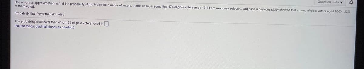 Question Help ▼
Use a normal approximation to find the probability of the indicated number of voters. In this case, assume that 174 eligible voters aged 18-24 are randomly selected. Suppose a previous study showed that among eligible voters aged 18-24, 22%
of them voted.
Probability that fewer than 41 voted
The probability that fewer than 41 of 174 eligible voters voted is
(Round to four decimal places as needed.)
