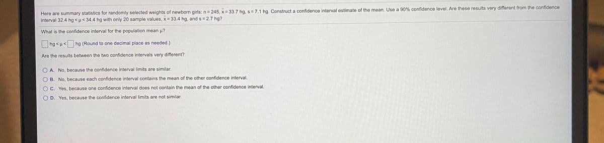 Here are summary statistics for randomly selected weights of newborn girls: n 245, x 33.7 hg, s= 7.1 hg. Construct a confidence interval estimate of the mean. Use a 90% confidence level. Are these results very different from the confidence
interval 32.4 hg < u< 34.4 hg with only 20 sample values, x= 33.4 hg, and s= 2.7 hg?
What is the confidence interval for the population mean p?
|hg < u<
hg (Round to one decimal place as needed.)
Are the results between the two confidence intervals very different?
A. No, because the confidence interval limits are similar.
B. No, because each confidence interval contains the mean of the other confidence interval.
C. Yes, because one confidence interval does not contain the mean of the other confidence interval.
D. Yes, because the confidence interval limits are not similar.
