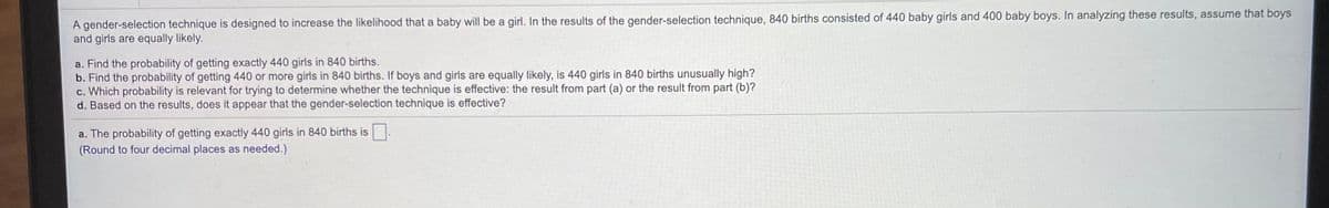 A gender-selection technique is designed to increase the likelihood that a baby will be a girl. In the results of the gender-selection technique, 840 births consisted of 440 baby girls and 400 baby boys. In analyzing these results, assume that boys
and girls are equally likely.
a. Find the probability of getting exactly 440 girls in 840 births.
b. Find the probability of getting 440 or more girls in 840 births. If boys and girls are equally likely, is 440 girls in 840 births unusually high?
c. Which probability is relevant for trying to determine whether the technique is effective: the result from part (a) or the result from part (b)?
d. Based on the results, does it appear that the gender-selection technique is effective?
a. The probability of getting exactly 440 girls in 840 births is.
(Round to four decimal places as needed.)
