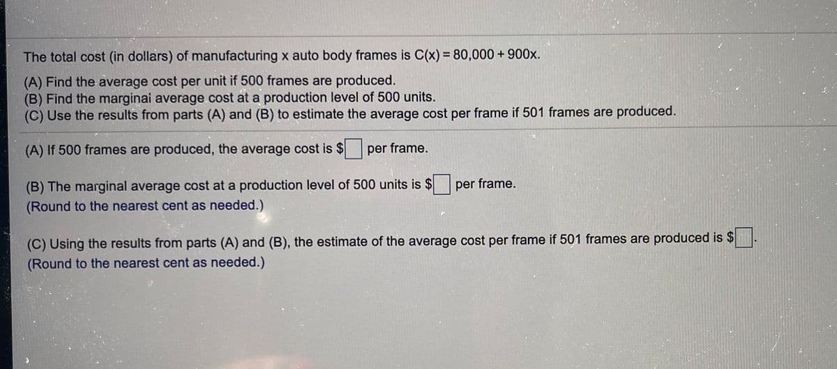 The total cost (in dollars) of manufacturing x auto body frames is C(x) = 80,000 + 900x.
(A) Find the average cost per unit if 500 frames are produced.
(B) Find the marginai average cost at a production level of 500 units.
(C) Use the results from parts (A) and (B) to estimate the average cost per frame if 501 frames are produced.
(A) If 500 frames are produced, the average cost is $per frame.
(B) The marginal average cost at a production level of 500 units is $
(Round to the nearest cent as needed.)
per frame.
(C) Using the results from parts (A) and (B), the estimate of the average cost per frame if 501 frames are produced is $
(Round to the nearest cent as needed.)
