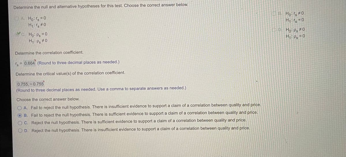 Determine the null and alternative hypotheses for this test. Choose the correct answer below.
AHo: r =0
H1:rs #0
OB. Ho r, #0
H,:r = 0
YC. Ho: Ps 0
H1:Ps #0
OD Ho: Ps #0
H,: Ps = 0
Determine the correlation coefficient.
Ts
= 0.664 (Round to three decimal places as needed.)
Determine the critical value(s) of the correlation coefficient.
0.755,-0.755
(Round to three decimal places as needed. Use a comma to separate answers as needed.)
Choose the correct answer below.
O A. Fail to reject the null hypothesis. There is insufficient evidence to support a claim of a correlation between quality and price.
O B. Fail to reject the null hypothesis. There is sufficient evidence to support a claim of a correlation between quality and price.
O C. Reject the null hypothesis. There is sufficient evidence to support a claim of a correlation between quality and price.
O D. Reject the null hypothesis. There is insufficient evidence to support a claim of a correlation between quality and price.
